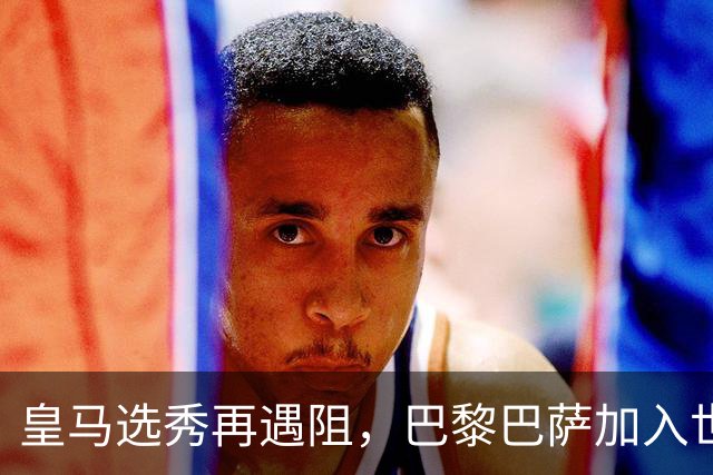 皇马选秀再遇阻，巴黎巴萨加入世界杯冠军争夺战